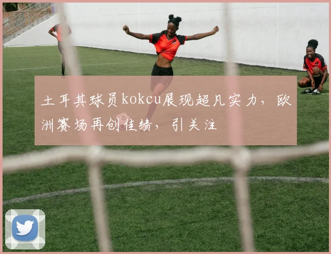 土耳其球员kokcu展现超凡实力，欧洲赛场再创佳绩，引关注