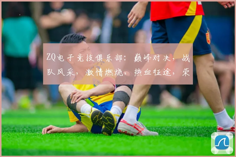 ZQ电子竞技俱乐部：巅峰对决，战队风采，激情燃烧，热血征途，荣耀征程，三冠荣耀
