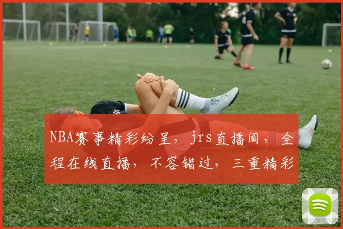 NBA赛事精彩纷呈，jrs直播间，全程在线直播，不容错过，三重精彩，尽在掌握