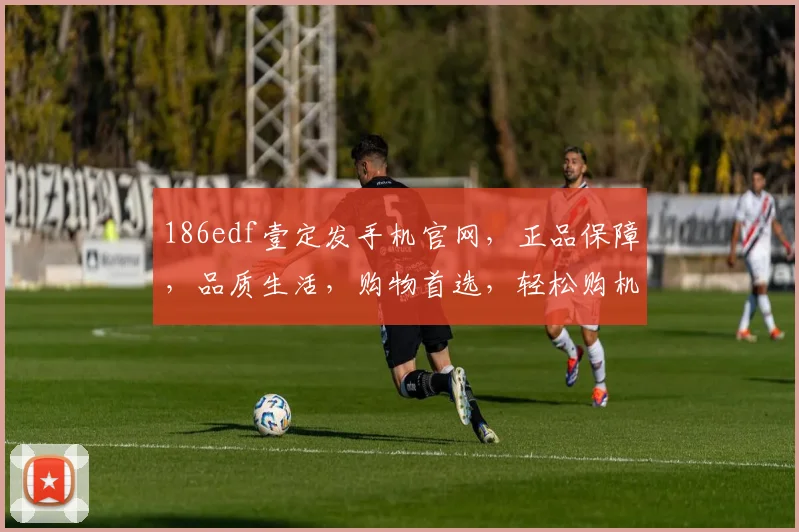 186edf壹定发手机官网，正品保障，品质生活，购物首选，轻松购机体验